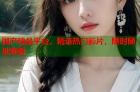 国产精品平台，精选热门影片，随时随地观看