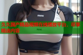 久久国产精品视频在线播放平台，尽享精选内容