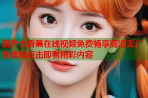 国产大香蕉在线视频免费畅享高清无广告体验点击即看精彩内容