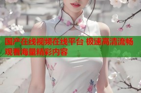 国产在线视频在线平台 极速高清流畅观看海量精彩内容