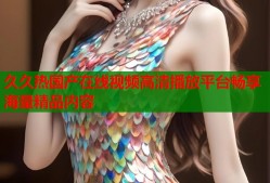 久久热国产在线视频高清播放平台畅享海量精品内容