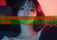 国产视频精品精选平台畅享高清流畅观影体验