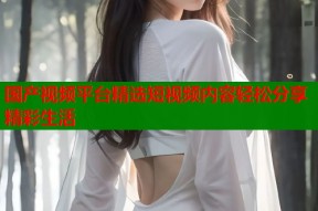 国产视频平台精选短视频内容轻松分享精彩生活