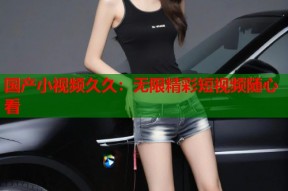 国产小视频久久：无限精彩短视频随心看