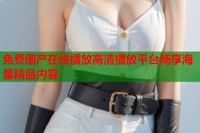 免费国产在线播放高清播放平台畅享海量精品内容