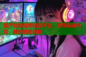 国产自拍视频精品平台，尽享精选内容，随时随地观看