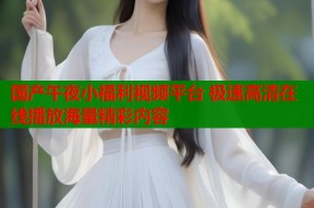 国产午夜小福利视频平台 极速高清在线播放海量精彩内容