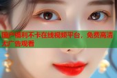 国产福利不卡在线视频平台，免费高清无广告观看