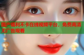 国产福利不卡在线视频平台，免费高清无广告观看