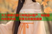 久久视频这里只有精品6国产，精选国内优质内容，尽享无尽视觉盛宴