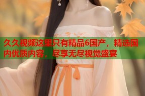 久久视频这里只有精品6国产，精选国内优质内容，尽享无尽视觉盛宴