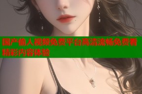 国产偷人视频免费平台高清流畅免费看精彩内容体验