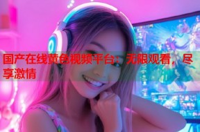 国产在线黄色视频平台：无限观看，尽享激情