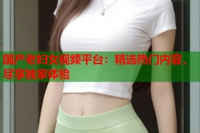 国产老妇女视频平台：精选热门内容，尽享独家体验