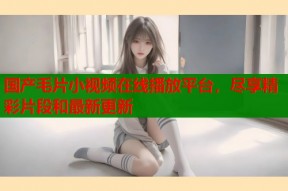 国产毛片小视频在线播放平台，尽享精彩片段和最新更新