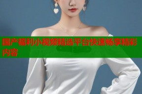 国产福利小视频精选平台快速畅享精彩内容