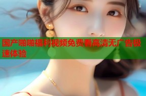 国产啪啪福利视频免费看高清无广告极速体验