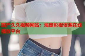 国产久久视频网站：海量影视资源在线播放平台