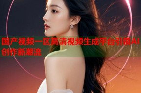 国产视频一区高清视频生成平台引领AI创作新潮流