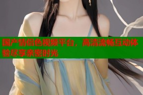 国产情侣色视频平台，高清流畅互动体验尽享亲密时光