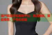 国产精品手机视频平台：高清播放、智能推荐、个性化收藏