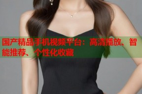 国产精品手机视频平台：高清播放、智能推荐、个性化收藏