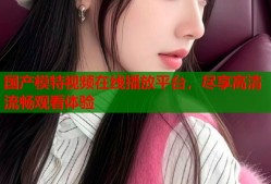 国产模特视频在线播放平台，尽享高清流畅观看体验