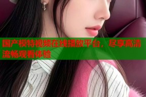 国产模特视频在线播放平台，尽享高清流畅观看体验