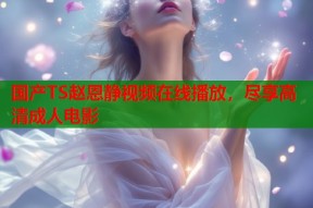 国产TS赵恩静视频在线播放，尽享高清成人电影