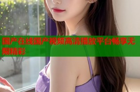 国产在线国产视频高清播放平台畅享无限精彩