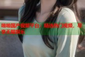 啪啪国产视频平台：精选热门视频，尽享无限娱乐