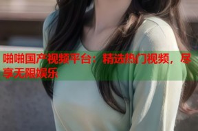 啪啪国产视频平台：精选热门视频，尽享无限娱乐