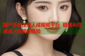 国产手机在线人成视频平台 极速AI生成高人短视频体验