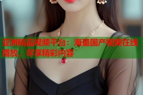 亚洲精品视频平台：海量国产视频在线播放，尽享精彩内容