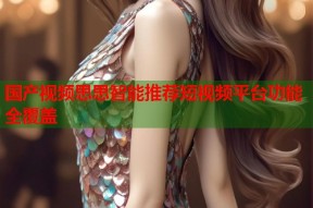 国产视频思思智能推荐短视频平台功能全覆盖
