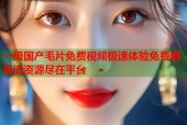 一级国产毛片免费视频极速体验免费看高清资源尽在平台