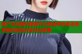 国产手机福利视频平台极速体验高清畅享福利精选内容点击即看