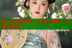 国产大妈视频社区：分享生活趣事，展现自我风采