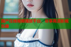 国产在线视频播放平台，尽享高清影视乐趣