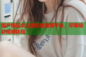 国产精品女主播在线直播平台，尽享精彩视频体验