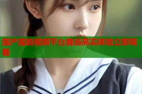 国产露脸视频平台首选高实体验立即观看