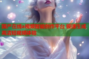 国产在线a视频智能创作平台 极速生成高清短视频体验