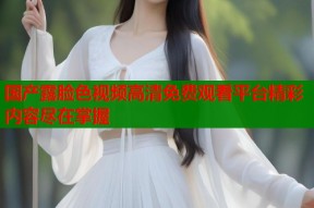 国产露脸色视频高清免费观看平台精彩内容尽在掌握