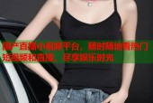 国产直播小视频平台，随时随地看热门短视频和直播，尽享娱乐时光