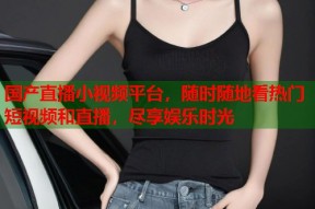 国产直播小视频平台，随时随地看热门短视频和直播，尽享娱乐时光