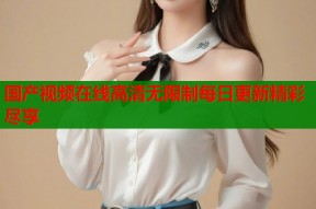 国产视频在线高清无限制每日更新精彩尽享