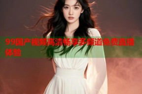 99国产视频高清畅享多频道免费直播体验