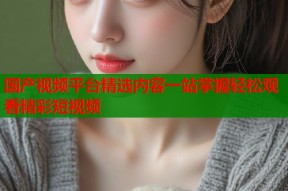 国产视频平台精选内容一站掌握轻松观看精彩短视频
