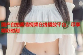 国产自拍高清视频在线播放平台，尽享精彩时刻