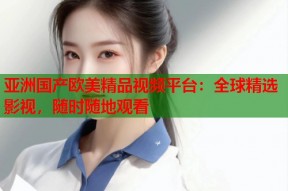 亚洲国产欧美精品视频平台：全球精选影视，随时随地观看